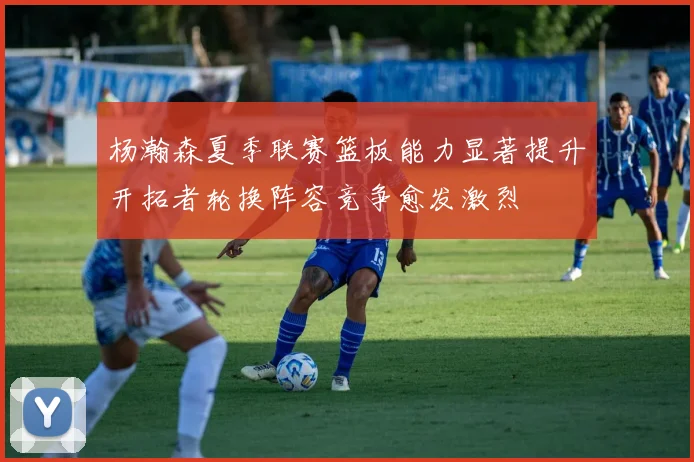 杨瀚森夏季联赛篮板能力显著提升开拓者轮换阵容竞争愈发激烈
