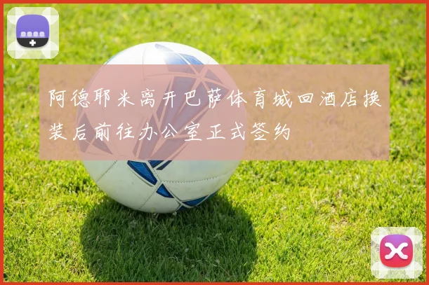 阿德耶米离开巴萨体育城回酒店换装后前往办公室正式签约