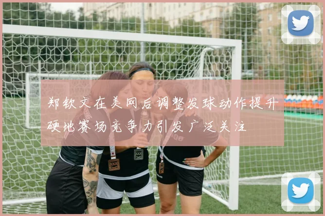 郑钦文在美网后调整发球动作提升硬地赛场竞争力引发广泛关注