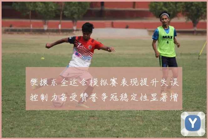 樊振东全运会模拟赛表现提升失误控制力备受赞誉争冠稳定性显著增强