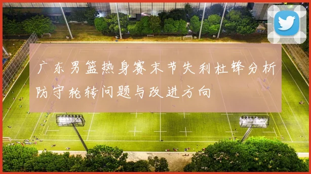 广东男篮热身赛末节失利杜锋分析防守轮转问题与改进方向