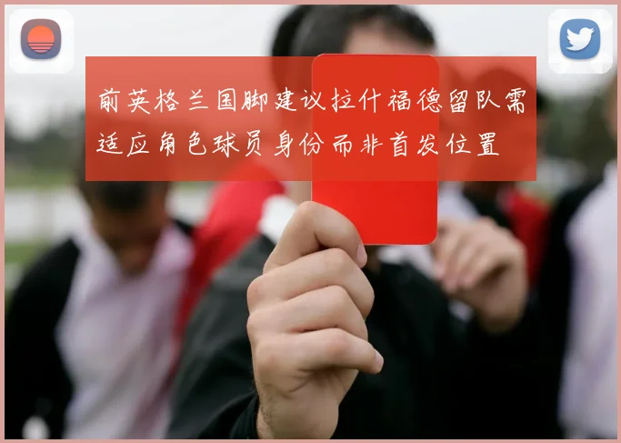 前英格兰国脚建议拉什福德留队需适应角色球员身份而非首发位置