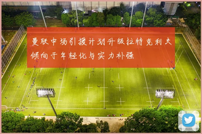 曼联中场引援计划升级拉特克利夫倾向于年轻化与实力补强